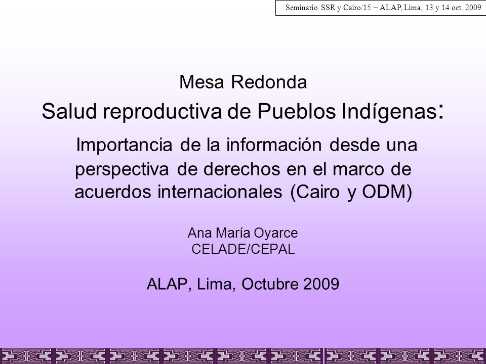 Mesa Redonda Salud reproductiva de Pueblos Indígenas: Importancia de la información desde una perspectiva de derechos en el marco de acuerdos internacionales (Cairo y ODM) Ana María Oyarce CELADE/CEPAL ALAP, Lima, Octubre 2009