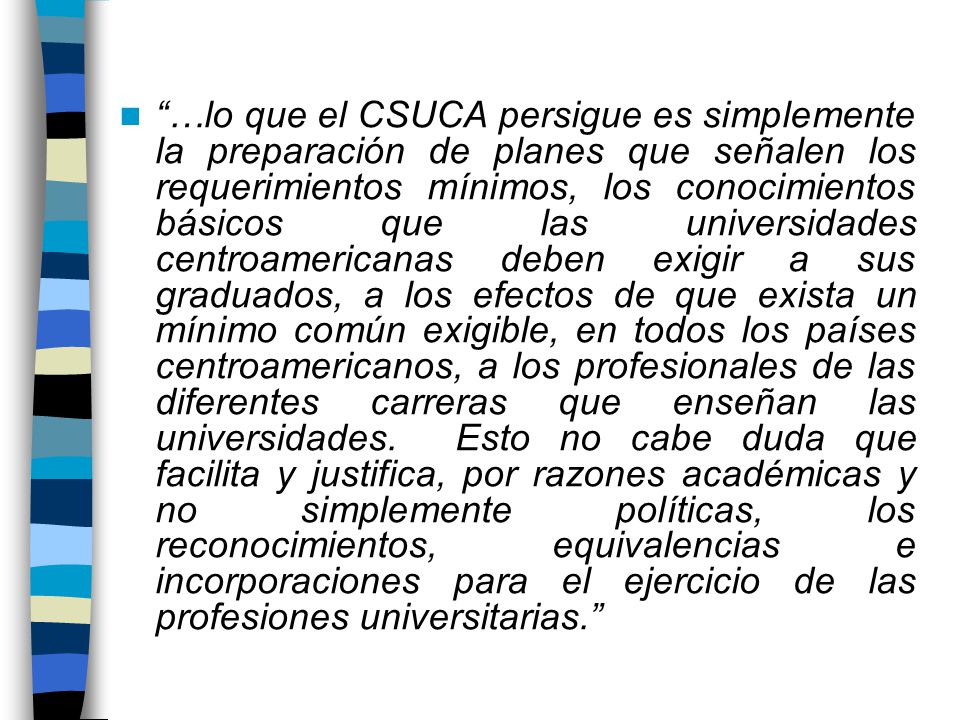 …lo que el CSUCA persigue es simplemente la preparación de planes que señalen los requerimientos mínimos, los conocimientos básicos que las universidades centroamericanas deben exigir a sus graduados, a los efectos de que exista un mínimo común exigible, en todos los países centroamericanos, a los profesionales de las diferentes carreras que enseñan las universidades.
