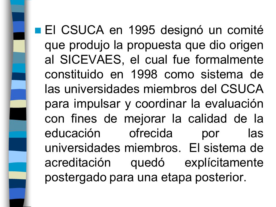 El CSUCA en 1995 designó un comité que produjo la propuesta que dio origen al SICEVAES, el cual fue formalmente constituido en 1998 como sistema de las universidades miembros del CSUCA para impulsar y coordinar la evaluación con fines de mejorar la calidad de la educación ofrecida por las universidades miembros.