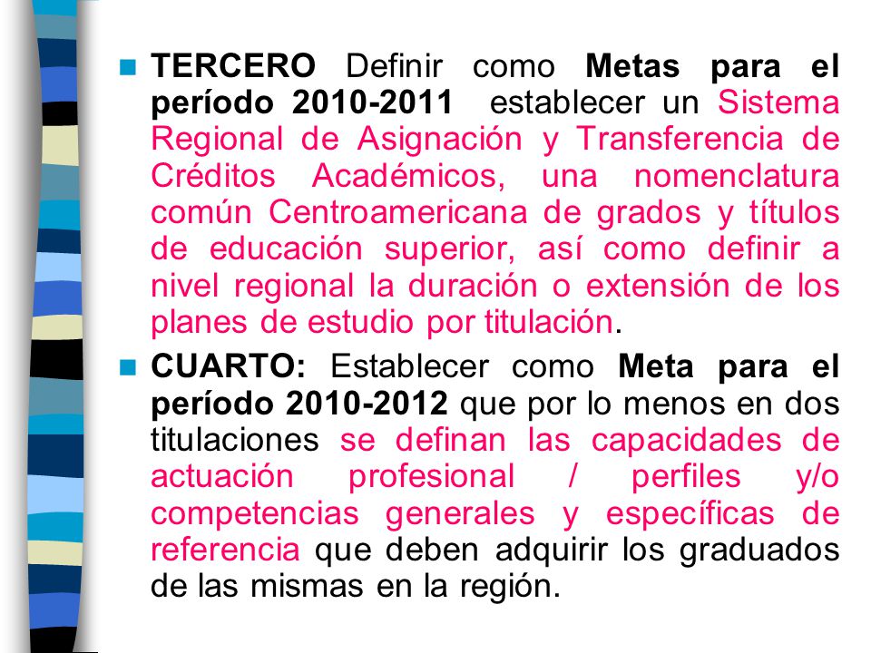 TERCERO Definir como Metas para el período establecer un Sistema Regional de Asignación y Transferencia de Créditos Académicos, una nomenclatura común Centroamericana de grados y títulos de educación superior, así como definir a nivel regional la duración o extensión de los planes de estudio por titulación.