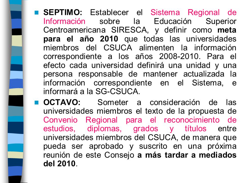 SEPTIMO: Establecer el Sistema Regional de Información sobre la Educación Superior Centroamericana SIRESCA, y definir como meta para el año 2010 que todas las universidades miembros del CSUCA alimenten la información correspondiente a los años Para el efecto cada universidad definirá una unidad y una persona responsable de mantener actualizada la información correspondiente en el Sistema, e informará a la SG-CSUCA.
