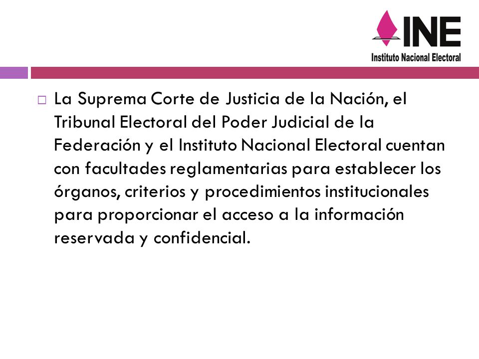 La Suprema Corte de Justicia de la Nación, el Tribunal Electoral del Poder Judicial de la Federación y el Instituto Nacional Electoral cuentan con facultades reglamentarias para establecer los órganos, criterios y procedimientos institucionales para proporcionar el acceso a la información reservada y confidencial.
