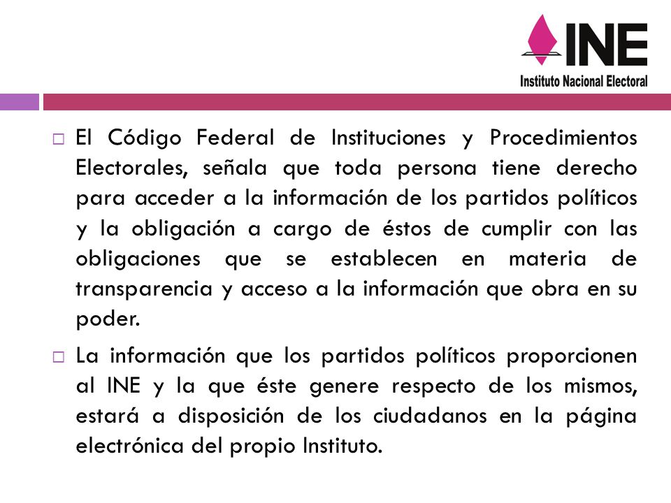 El Código Federal de Instituciones y Procedimientos Electorales, señala que toda persona tiene derecho para acceder a la información de los partidos políticos y la obligación a cargo de éstos de cumplir con las obligaciones que se establecen en materia de transparencia y acceso a la información que obra en su poder.