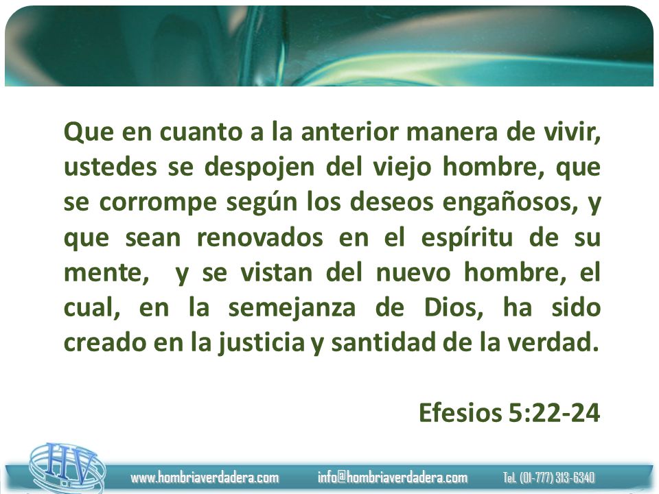 Que en cuanto a la anterior manera de vivir, ustedes se despojen del viejo hombre, que se corrompe según los deseos engañosos, y que sean renovados en el espíritu de su mente, y se vistan del nuevo hombre, el cual, en la semejanza de Dios, ha sido creado en la justicia y santidad de la verdad.