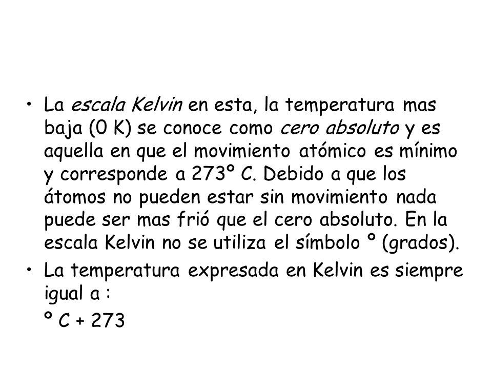 La escala Kelvin en esta, la temperatura mas baja (0 K) se conoce como cero absoluto y es aquella en que el movimiento atómico es mínimo y corresponde a 273º C. Debido a que los átomos no pueden estar sin movimiento nada puede ser mas frió que el cero absoluto. En la escala Kelvin no se utiliza el símbolo º (grados).