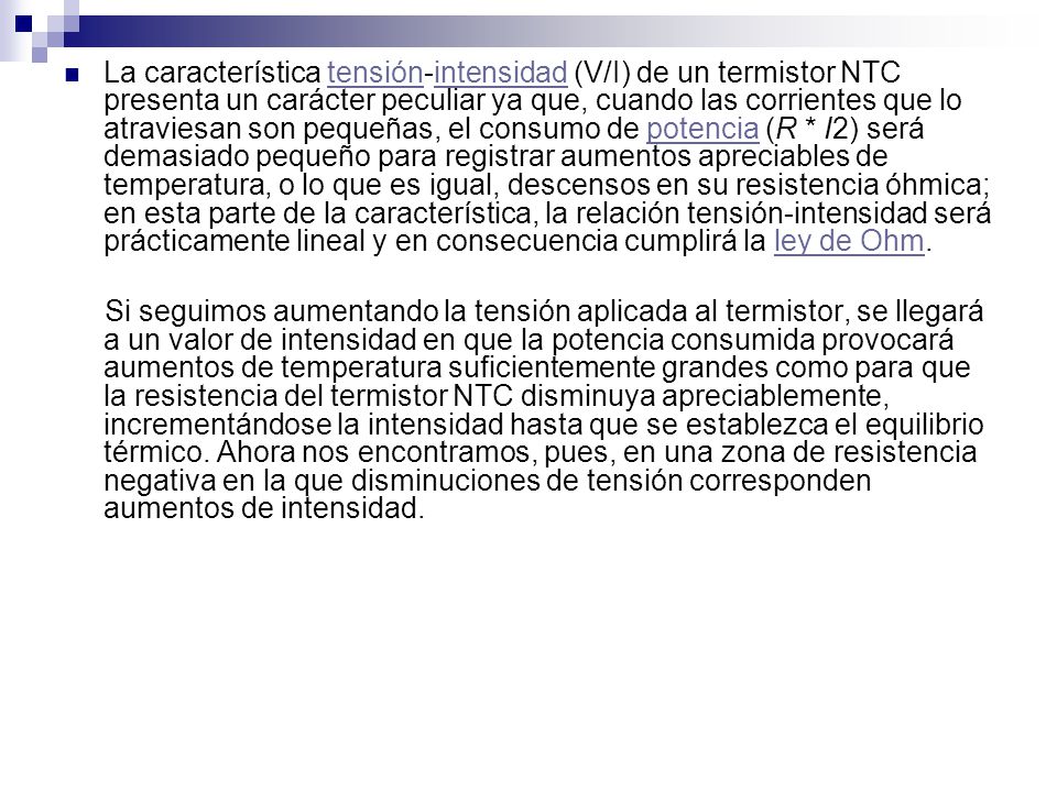 La característica tensión-intensidad (V/I) de un termistor NTC presenta un carácter peculiar ya que, cuando las corrientes que lo atraviesan son pequeñas, el consumo de potencia (R * I2) será demasiado pequeño para registrar aumentos apreciables de temperatura, o lo que es igual, descensos en su resistencia óhmica; en esta parte de la característica, la relación tensión-intensidad será prácticamente lineal y en consecuencia cumplirá la ley de Ohm.