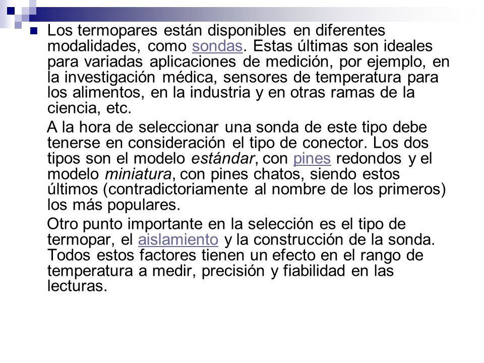 Los termopares están disponibles en diferentes modalidades, como sondas. Estas últimas son ideales para variadas aplicaciones de medición, por ejemplo, en la investigación médica, sensores de temperatura para los alimentos, en la industria y en otras ramas de la ciencia, etc.