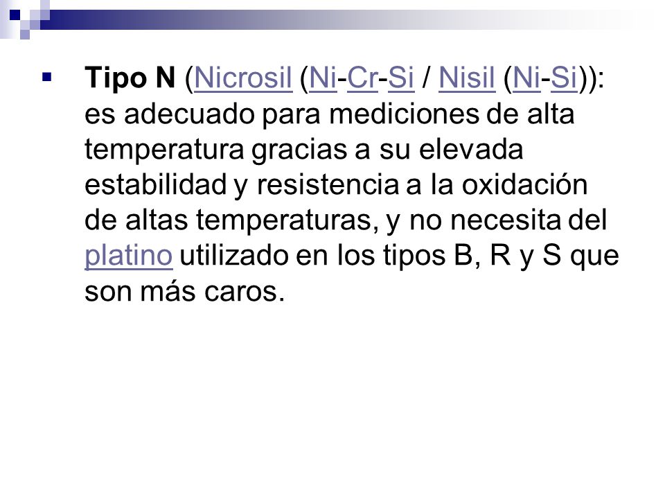 Tipo N (Nicrosil (Ni-Cr-Si / Nisil (Ni-Si)): es adecuado para mediciones de alta temperatura gracias a su elevada estabilidad y resistencia a la oxidación de altas temperaturas, y no necesita del platino utilizado en los tipos B, R y S que son más caros.