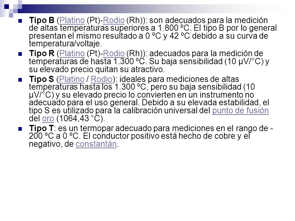 Tipo B (Platino (Pt)-Rodio (Rh)): son adecuados para la medición de altas temperaturas superiores a ºC. El tipo B por lo general presentan el mismo resultado a 0 ºC y 42 ºC debido a su curva de temperatura/voltaje.