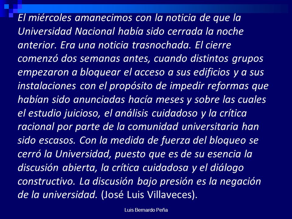 El miércoles amanecimos con la noticia de que la Universidad Nacional había sido cerrada la noche anterior. Era una noticia trasnochada. El cierre comenzó dos semanas antes, cuando distintos grupos empezaron a bloquear el acceso a sus edificios y a sus instalaciones con el propósito de impedir reformas que habían sido anunciadas hacía meses y sobre las cuales el estudio juicioso, el análisis cuidadoso y la crítica racional por parte de la comunidad universitaria han sido escasos. Con la medida de fuerza del bloqueo se cerró la Universidad, puesto que es de su esencia la discusión abierta, la crítica cuidadosa y el diálogo constructivo. La discusión bajo presión es la negación de la universidad. (José Luis Villaveces).