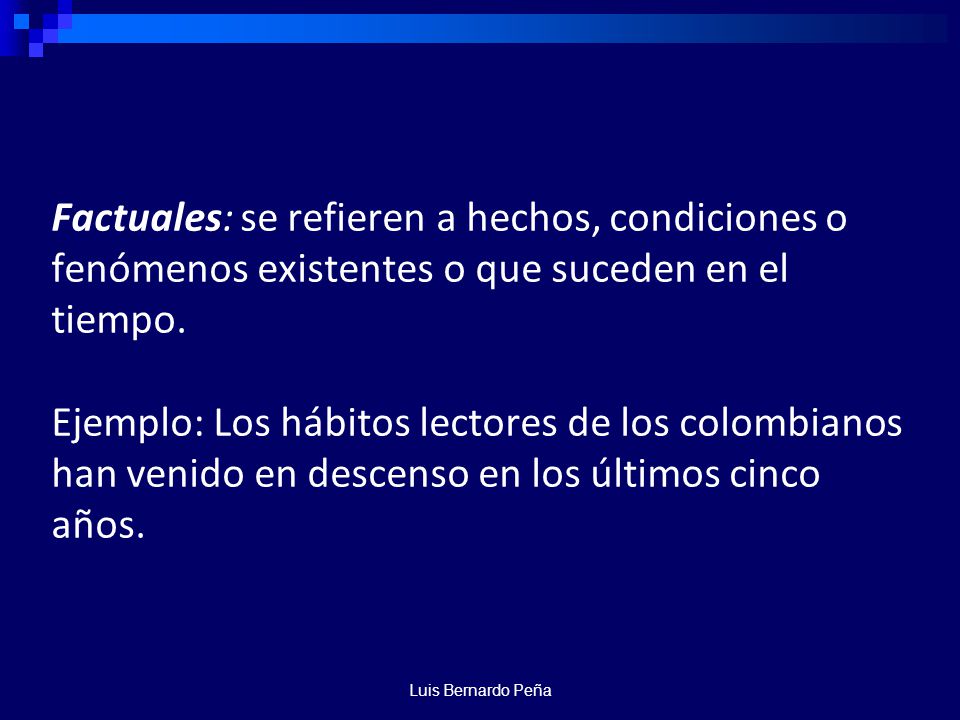 Factuales: se refieren a hechos, condiciones o fenómenos existentes o que suceden en el tiempo. Ejemplo: Los hábitos lectores de los colombianos han venido en descenso en los últimos cinco años.