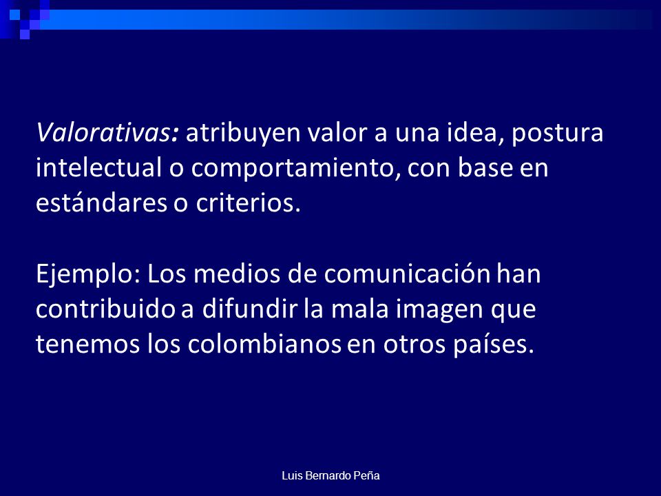 Valorativas: atribuyen valor a una idea, postura intelectual o comportamiento, con base en estándares o criterios. Ejemplo: Los medios de comunicación han contribuido a difundir la mala imagen que tenemos los colombianos en otros países.