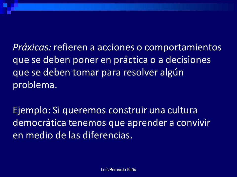 Práxicas: refieren a acciones o comportamientos que se deben poner en práctica o a decisiones que se deben tomar para resolver algún problema. Ejemplo: Si queremos construir una cultura democrática tenemos que aprender a convivir en medio de las diferencias.