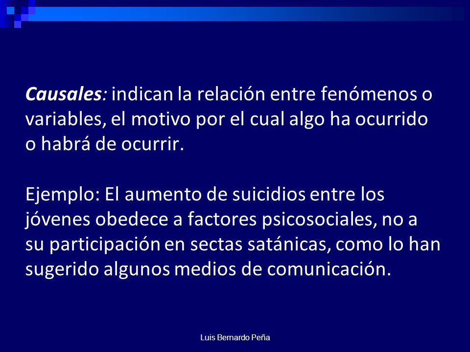 Causales: indican la relación entre fenómenos o variables, el motivo por el cual algo ha ocurrido o habrá de ocurrir. Ejemplo: El aumento de suicidios entre los jóvenes obedece a factores psicosociales, no a su participación en sectas satánicas, como lo han sugerido algunos medios de comunicación.