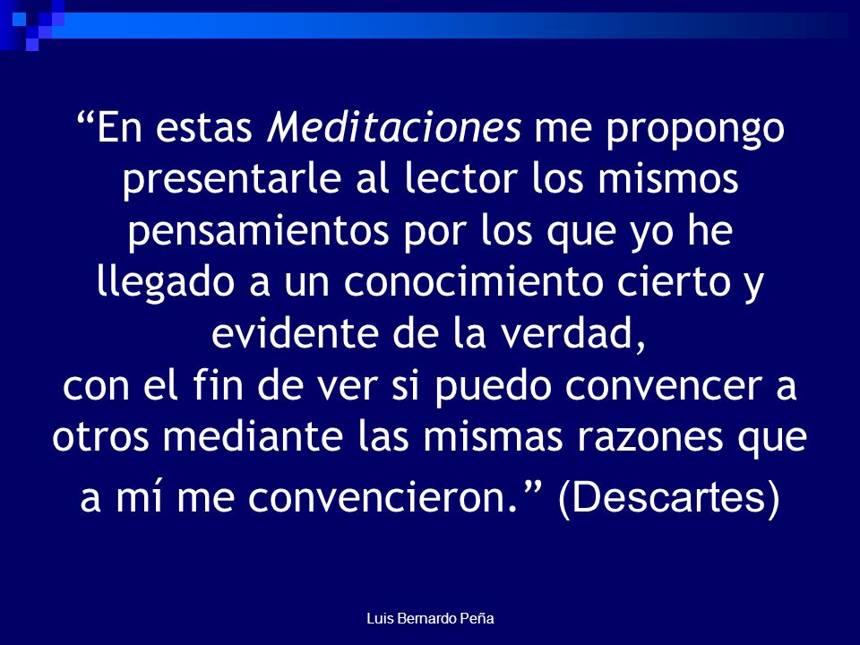 En estas Meditaciones me propongo presentarle al lector los mismos pensamientos por los que yo he llegado a un conocimiento cierto y evidente de la verdad, con el fin de ver si puedo convencer a otros mediante las mismas razones que a mí me convencieron. (Descartes)
