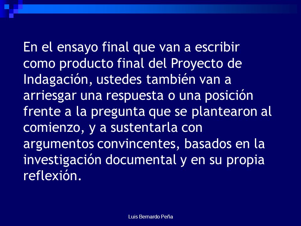 En el ensayo final que van a escribir como producto final del Proyecto de Indagación, ustedes también van a arriesgar una respuesta o una posición frente a la pregunta que se plantearon al comienzo, y a sustentarla con argumentos convincentes, basados en la investigación documental y en su propia reflexión.