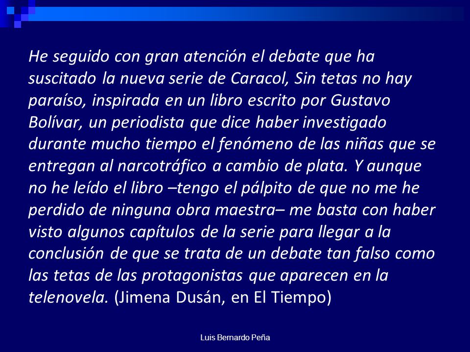 He seguido con gran atención el debate que ha suscitado la nueva serie de Caracol, Sin tetas no hay paraíso, inspirada en un libro escrito por Gustavo Bolívar, un periodista que dice haber investigado durante mucho tiempo el fenómeno de las niñas que se entregan al narcotráfico a cambio de plata. Y aunque no he leído el libro –tengo el pálpito de que no me he perdido de ninguna obra maestra– me basta con haber visto algunos capítulos de la serie para llegar a la conclusión de que se trata de un debate tan falso como las tetas de las protagonistas que aparecen en la telenovela. (Jimena Dusán, en El Tiempo)