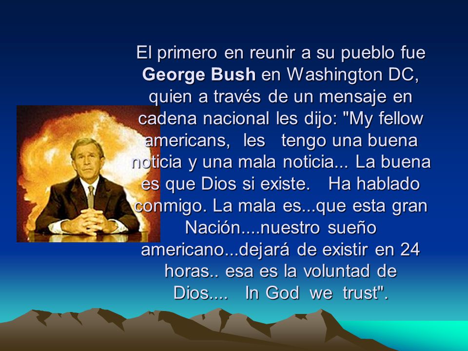 El primero en reunir a su pueblo fue George Bush en Washington DC, quien a través de un mensaje en cadena nacional les dijo: My fellow americans, les tengo una buena noticia y una mala noticia...