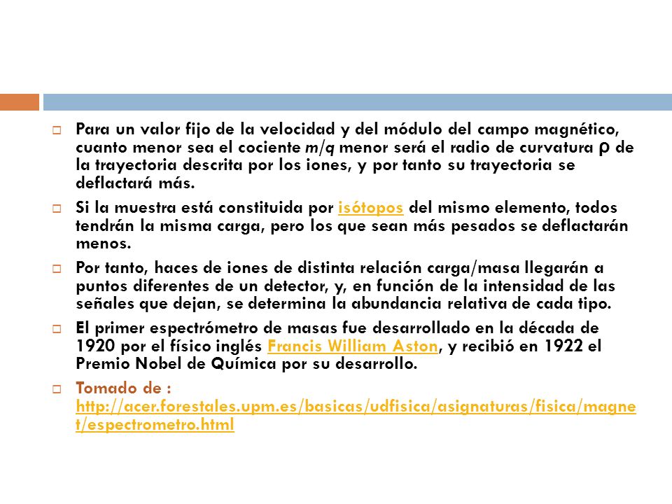 Para un valor fijo de la velocidad y del módulo del campo magnético, cuanto menor sea el cociente m/q menor será el radio de curvatura ρ de la trayectoria descrita por los iones, y por tanto su trayectoria se deflactará más.