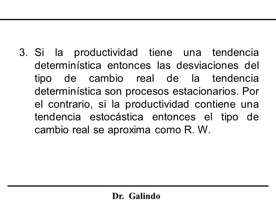 Si la productividad tiene una tendencia determinística entonces las desviaciones del tipo de cambio real de la tendencia determinística son procesos estacionarios. Por el contrario, si la productividad contiene una tendencia estocástica entonces el tipo de cambio real se aproxima como R. W.