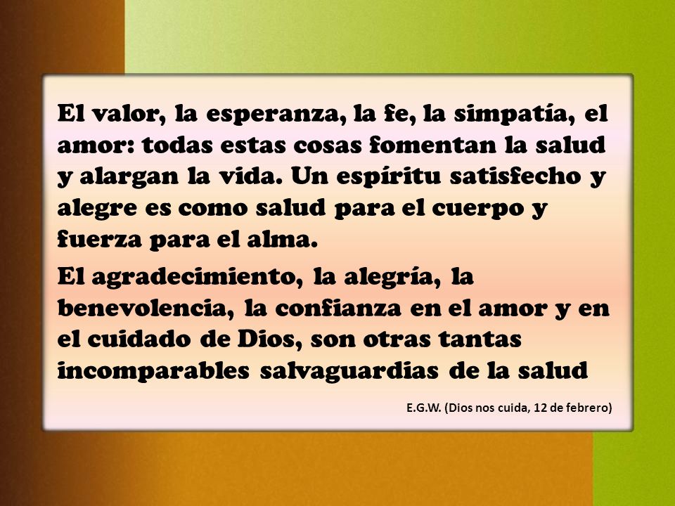 El valor, la esperanza, la fe, la simpatía, el amor: todas estas cosas fomentan la salud y alargan la vida. Un espíritu satisfecho y alegre es como salud para el cuerpo y fuerza para el alma.