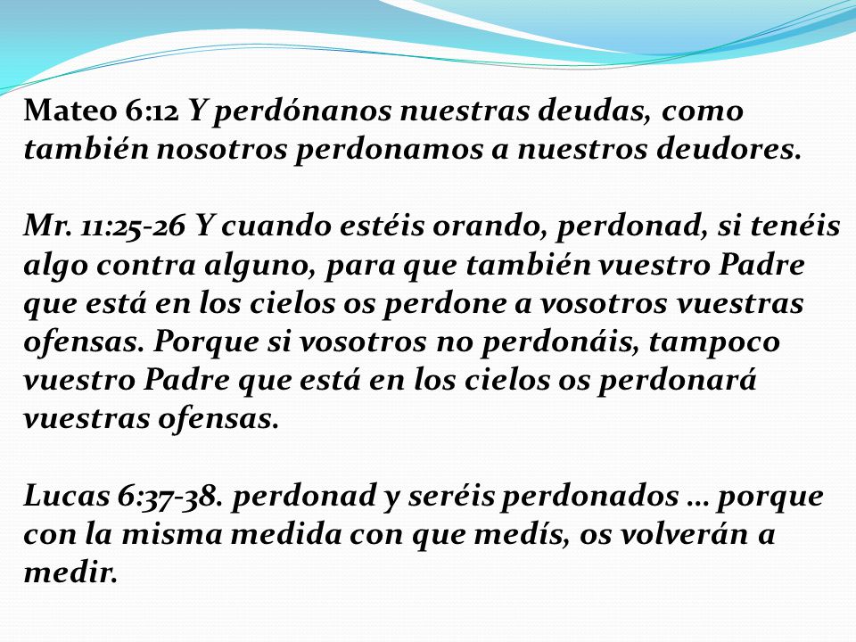 Mateo 6:12 Y perdónanos nuestras deudas, como también nosotros perdonamos a nuestros deudores.