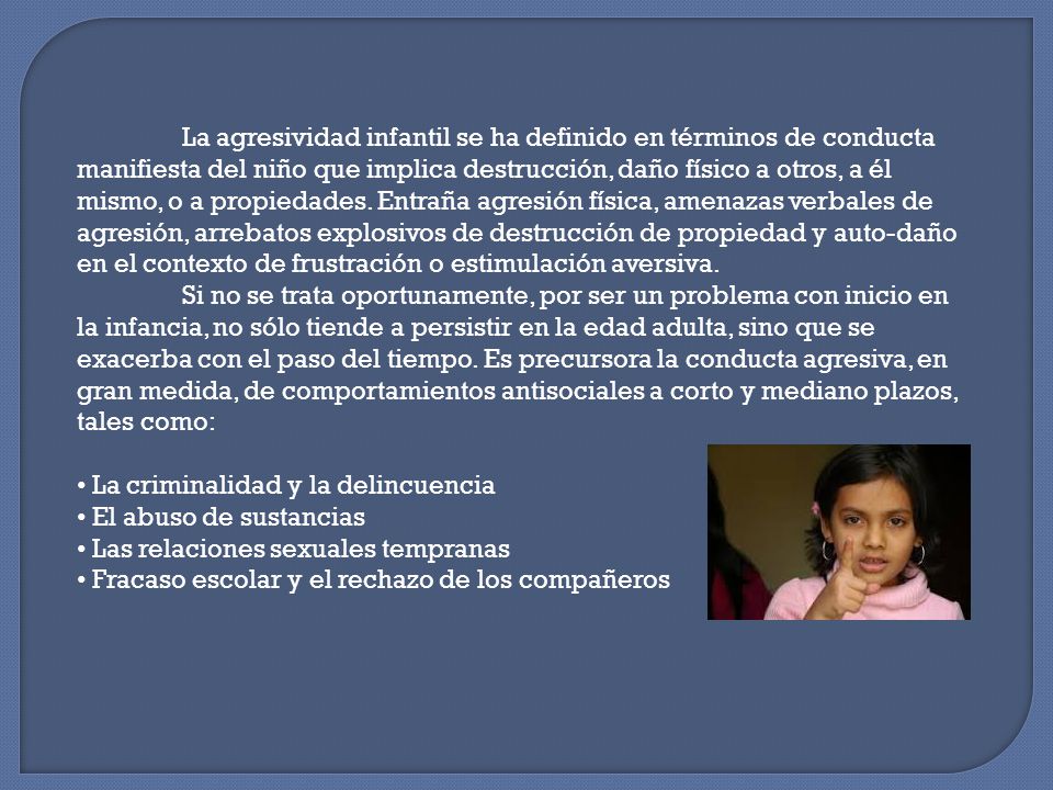 La agresividad infantil se ha definido en términos de conducta manifiesta del niño que implica destrucción, daño físico a otros, a él mismo, o a propiedades. Entraña agresión física, amenazas verbales de agresión, arrebatos explosivos de destrucción de propiedad y auto-daño en el contexto de frustración o estimulación aversiva.
