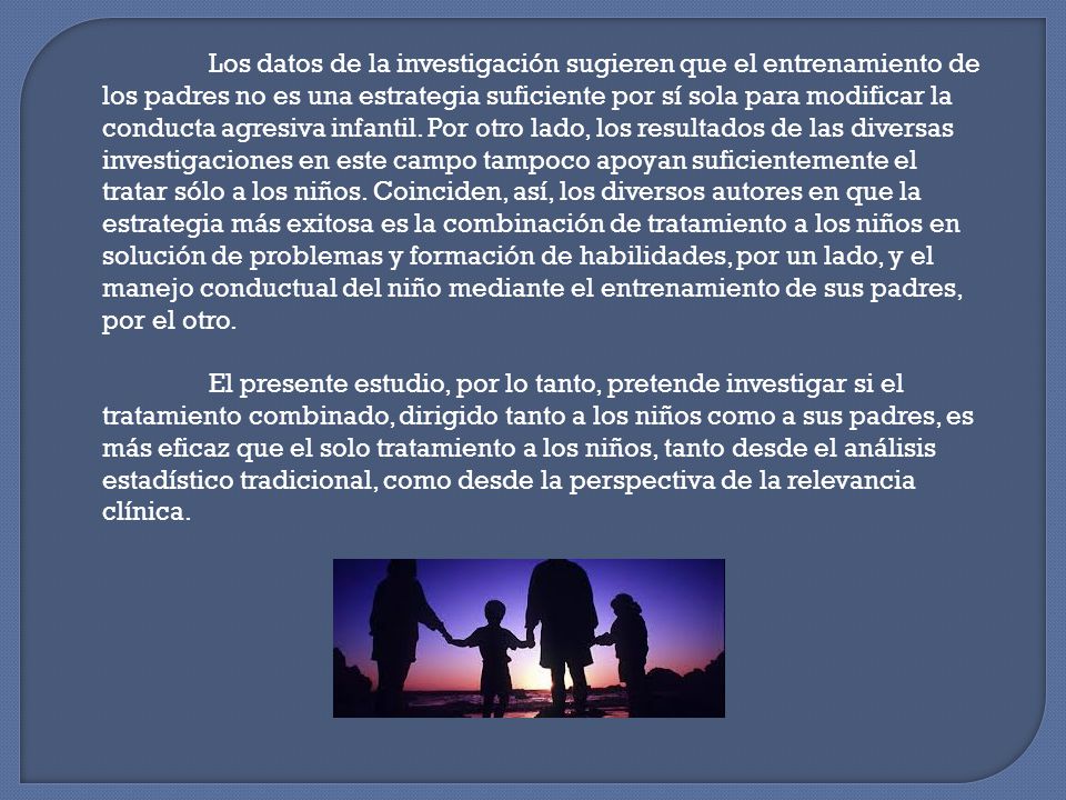 Los datos de la investigación sugieren que el entrenamiento de los padres no es una estrategia suficiente por sí sola para modificar la conducta agresiva infantil. Por otro lado, los resultados de las diversas investigaciones en este campo tampoco apoyan suficientemente el tratar sólo a los niños. Coinciden, así, los diversos autores en que la estrategia más exitosa es la combinación de tratamiento a los niños en solución de problemas y formación de habilidades, por un lado, y el manejo conductual del niño mediante el entrenamiento de sus padres, por el otro.