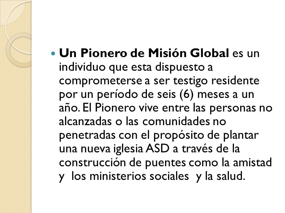 Un Pionero de Misión Global es un individuo que esta dispuesto a comprometerse a ser testigo residente por un período de seis (6) meses a un año.