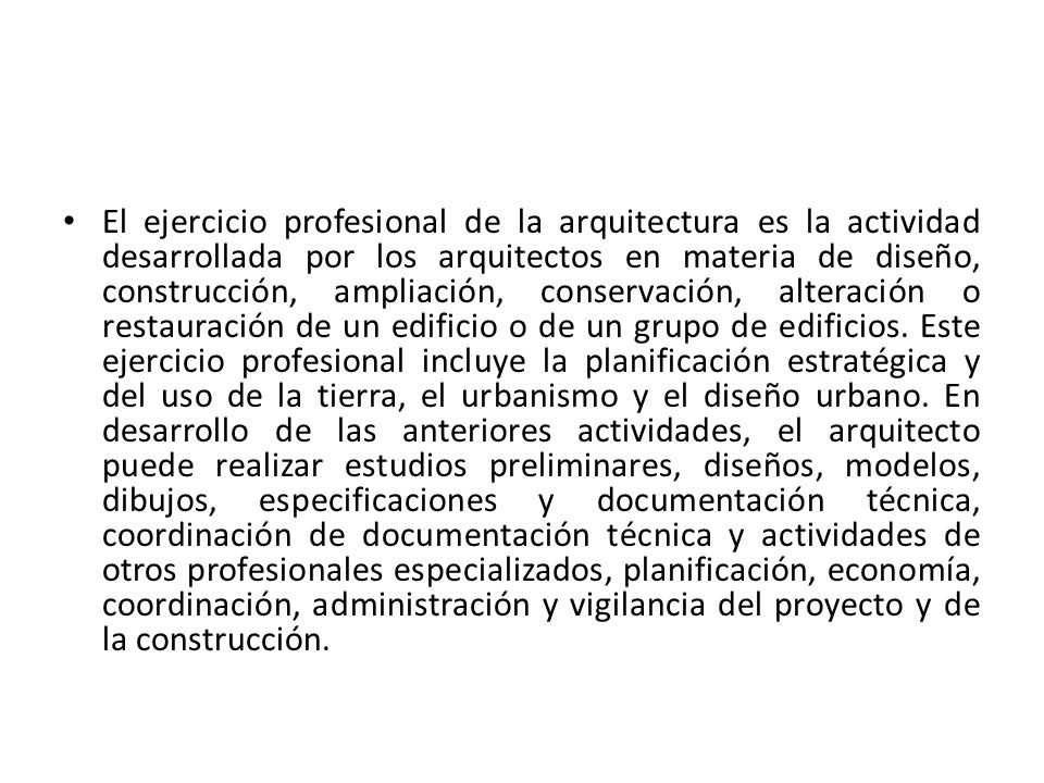 El ejercicio profesional de la arquitectura es la actividad desarrollada por los arquitectos en materia de diseño, construcción, ampliación, conservación, alteración o restauración de un edificio o de un grupo de edificios.
