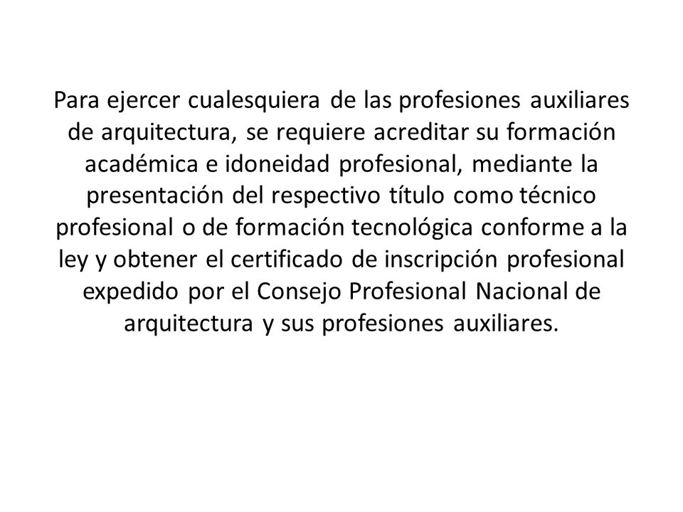 Para ejercer cualesquiera de las profesiones auxiliares de arquitectura, se requiere acreditar su formación académica e idoneidad profesional, mediante la presentación del respectivo título como técnico profesional o de formación tecnológica conforme a la ley y obtener el certificado de inscripción profesional expedido por el Consejo Profesional Nacional de arquitectura y sus profesiones auxiliares.