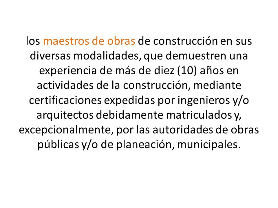 los maestros de obras de construcción en sus diversas modalidades, que demuestren una experiencia de más de diez (10) años en actividades de la construcción, mediante certificaciones expedidas por ingenieros y/o arquitectos debidamente matriculados y, excepcionalmente, por las autoridades de obras públicas y/o de planeación, municipales.