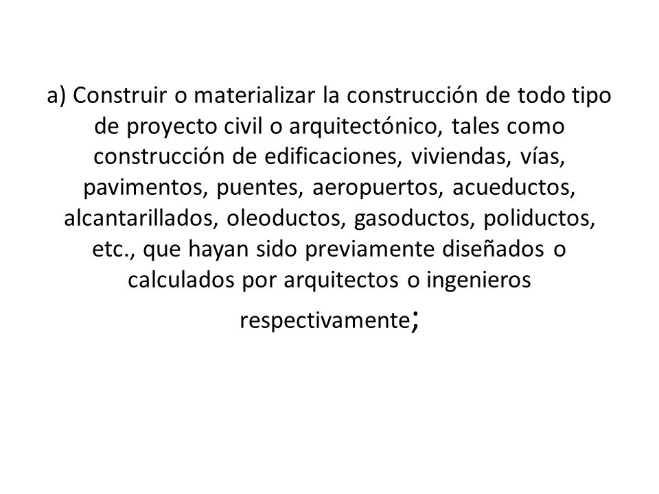 a) Construir o materializar la construcción de todo tipo de proyecto civil o arquitectónico, tales como construcción de edificaciones, viviendas, vías, pavimentos, puentes, aeropuertos, acueductos, alcantarillados, oleoductos, gasoductos, poliductos, etc., que hayan sido previamente diseñados o calculados por arquitectos o ingenieros respectivamente;