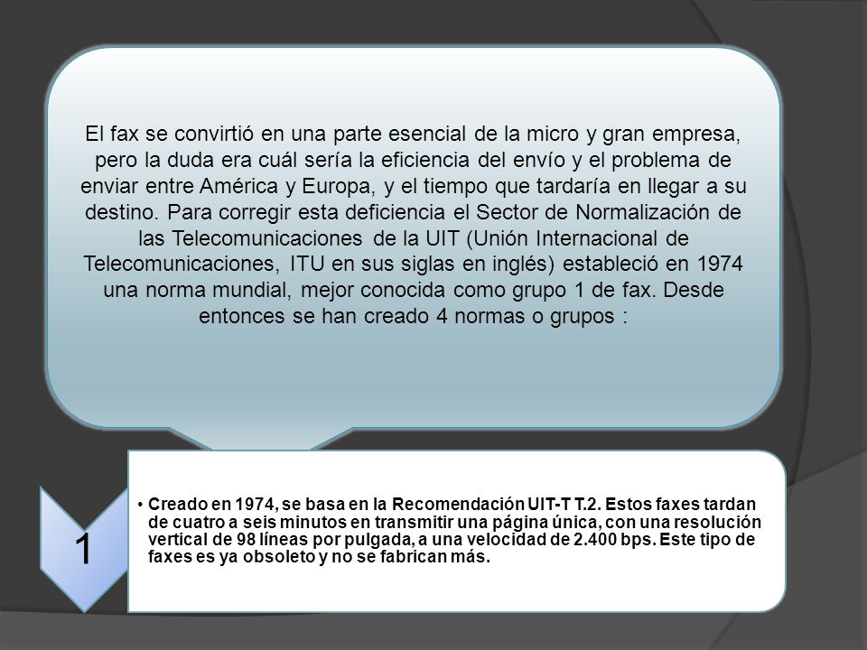 El fax se convirtió en una parte esencial de la micro y gran empresa, pero la duda era cuál sería la eficiencia del envío y el problema de enviar entre América y Europa, y el tiempo que tardaría en llegar a su destino. Para corregir esta deficiencia el Sector de Normalización de las Telecomunicaciones de la UIT (Unión Internacional de Telecomunicaciones, ITU en sus siglas en inglés) estableció en 1974 una norma mundial, mejor conocida como grupo 1 de fax. Desde entonces se han creado 4 normas o grupos :