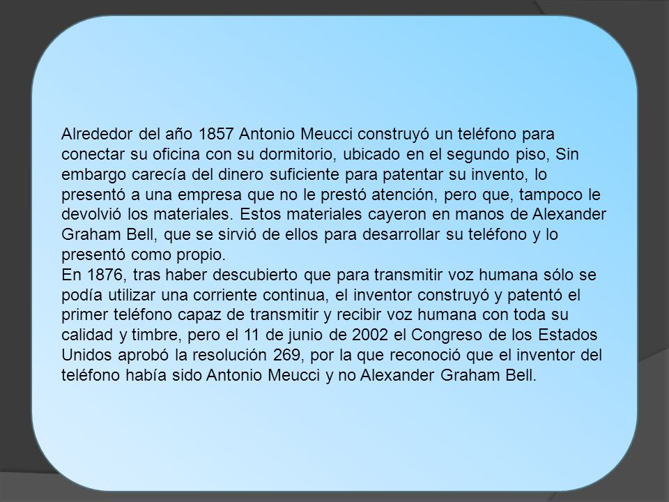 Alrededor del año 1857 Antonio Meucci construyó un teléfono para conectar su oficina con su dormitorio, ubicado en el segundo piso, Sin embargo carecía del dinero suficiente para patentar su invento, lo presentó a una empresa que no le prestó atención, pero que, tampoco le devolvió los materiales.