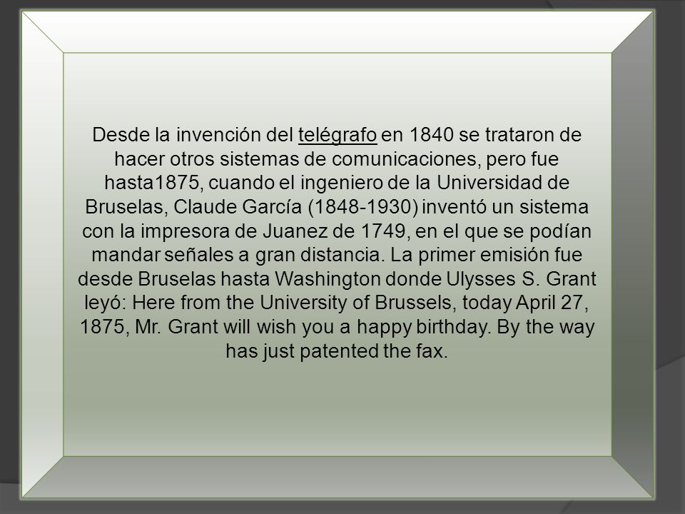 Desde la invención del telégrafo en 1840 se trataron de hacer otros sistemas de comunicaciones, pero fue hasta1875, cuando el ingeniero de la Universidad de Bruselas, Claude García ( ) inventó un sistema con la impresora de Juanez de 1749, en el que se podían mandar señales a gran distancia.