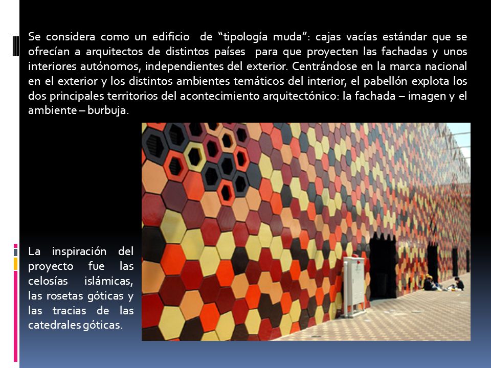 Se considera como un edificio de tipología muda : cajas vacías estándar que se ofrecían a arquitectos de distintos países para que proyecten las fachadas y unos interiores autónomos, independientes del exterior. Centrándose en la marca nacional en el exterior y los distintos ambientes temáticos del interior, el pabellón explota los dos principales territorios del acontecimiento arquitectónico: la fachada – imagen y el ambiente – burbuja.