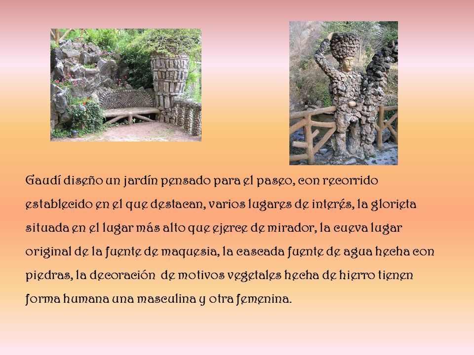 Gaudí diseño un jardín pensado para el paseo, con recorrido establecido en el que destacan, varios lugares de interés, la glorieta situada en el lugar más alto que ejerce de mirador, la cueva lugar original de la fuente de maquesia, la cascada fuente de agua hecha con piedras, la decoración de motivos vegetales hecha de hierro tienen forma humana una masculina y otra femenina.