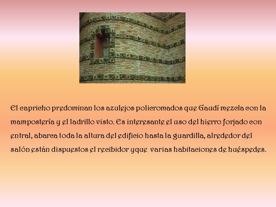 El capricho predominan los azulejos policromados que Gaudí mezcla con la mampostería y el ladrillo visto. Es interesante el uso del hierro forjado con entral, abarca toda la altura del edificio hasta la guardilla, alrededor del salón están dispuestos el recibidor yque varias habitaciones de huéspedes.