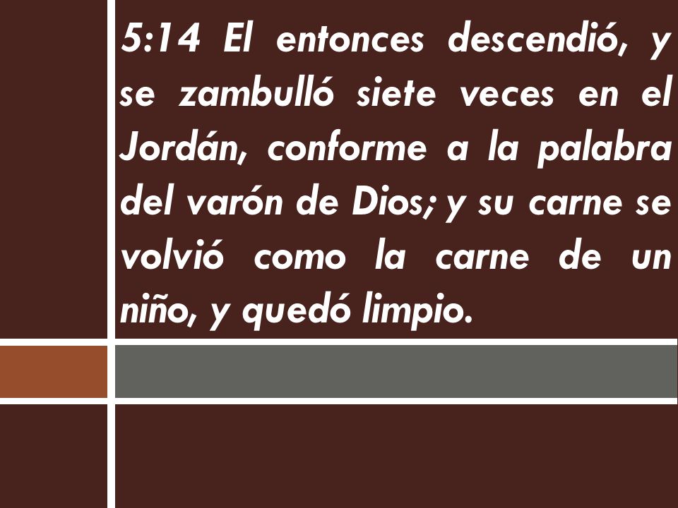 5:14 El entonces descendió, y se zambulló siete veces en el Jordán, conforme a la palabra del varón de Dios; y su carne se volvió como la carne de un niño, y quedó limpio.