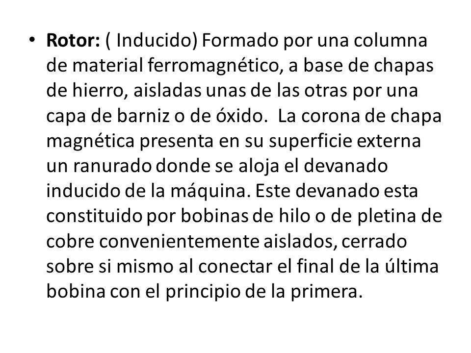 Rotor: ( Inducido) Formado por una columna de material ferromagnético, a base de chapas de hierro, aisladas unas de las otras por una capa de barniz o de óxido. La corona de chapa magnética presenta en su superficie externa un ranurado donde se aloja el devanado inducido de la máquina.