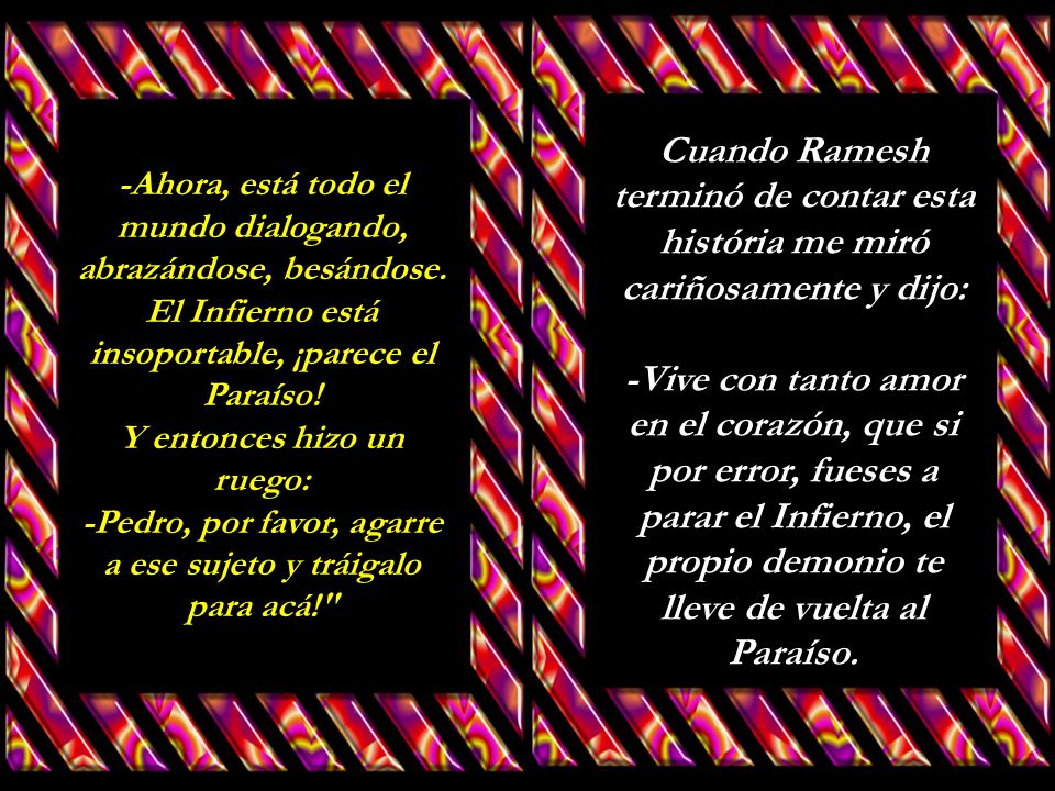 Cuando Ramesh terminó de contar esta história me miró cariñosamente y dijo: -Vive con tanto amor en el corazón, que si por error, fueses a parar el Infierno, el propio demonio te lleve de vuelta al Paraíso.