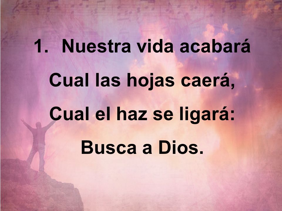 Nuestra vida acabará Cual las hojas caerá, Cual el haz se ligará: Busca a Dios.