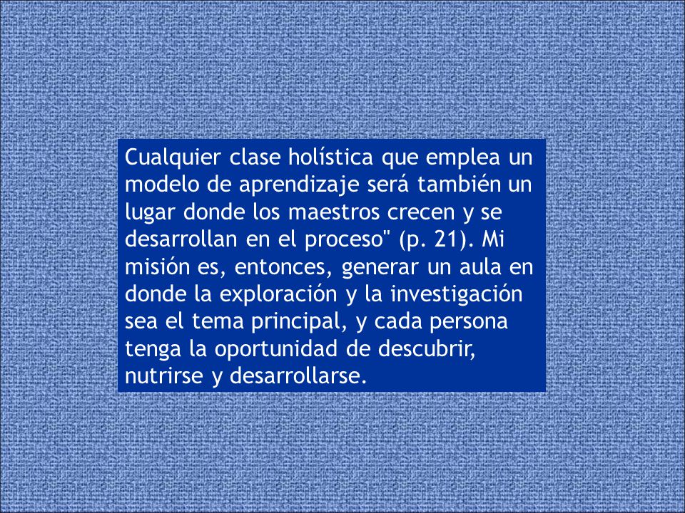 Cualquier clase holística que emplea un modelo de aprendizaje será también un lugar donde los maestros crecen y se desarrollan en el proceso (p.