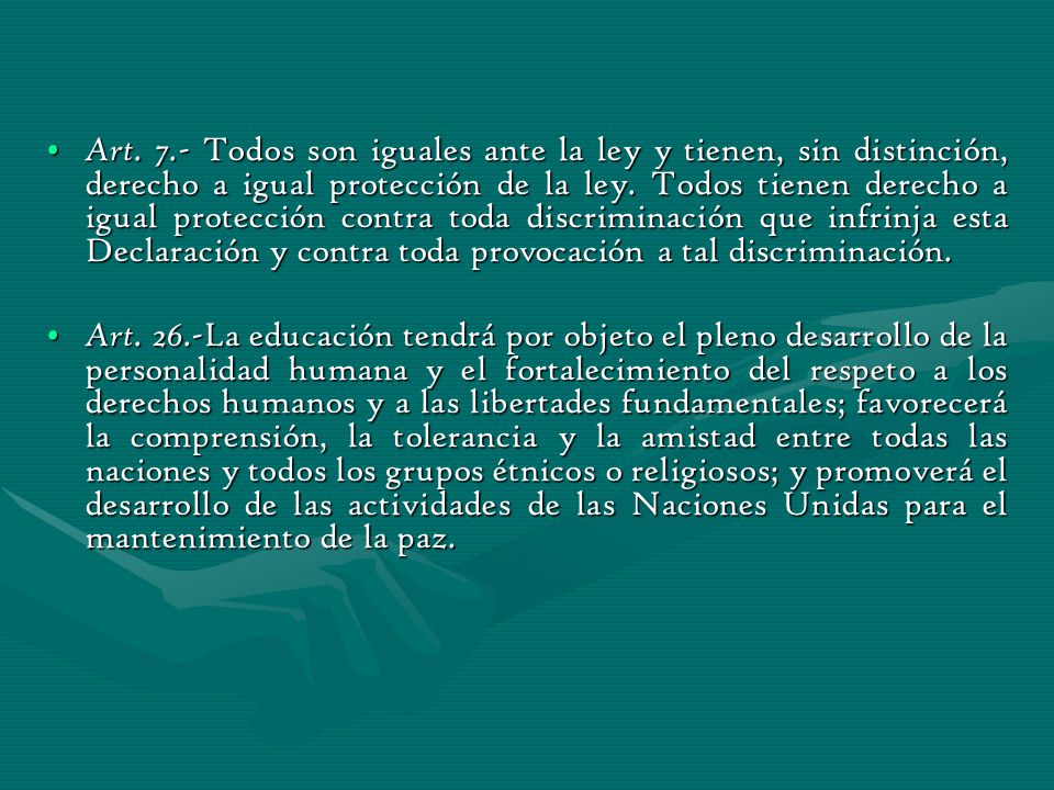 Art. 7.- Todos son iguales ante la ley y tienen, sin distinción, derecho a igual protección de la ley. Todos tienen derecho a igual protección contra toda discriminación que infrinja esta Declaración y contra toda provocación a tal discriminación.