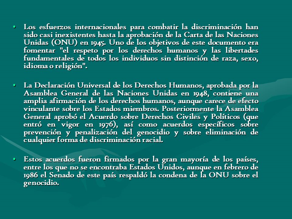 Los esfuerzos internacionales para combatir la discriminación han sido casi inexistentes hasta la aprobación de la Carta de las Naciones Unidas (ONU) en Uno de los objetivos de este documento era fomentar el respeto por los derechos humanos y las libertades fundamentales de todos los individuos sin distinción de raza, sexo, idioma o religión .