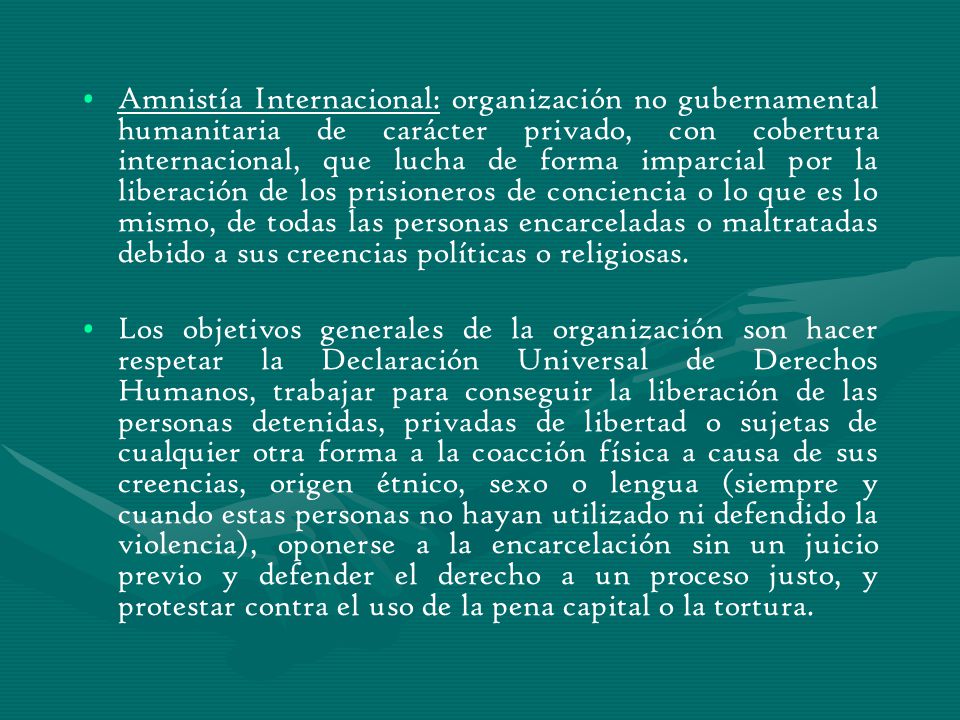 Amnistía Internacional: organización no gubernamental humanitaria de carácter privado, con cobertura internacional, que lucha de forma imparcial por la liberación de los prisioneros de conciencia o lo que es lo mismo, de todas las personas encarceladas o maltratadas debido a sus creencias políticas o religiosas.