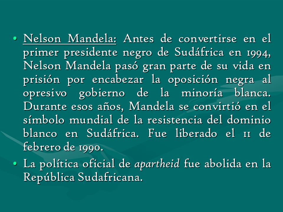 Nelson Mandela: Antes de convertirse en el primer presidente negro de Sudáfrica en 1994, Nelson Mandela pasó gran parte de su vida en prisión por encabezar la oposición negra al opresivo gobierno de la minoría blanca. Durante esos años, Mandela se convirtió en el símbolo mundial de la resistencia del dominio blanco en Sudáfrica. Fue liberado el 11 de febrero de 1990.