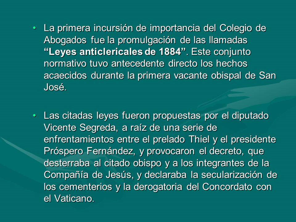 La primera incursión de importancia del Colegio de Abogados fue la promulgación de las llamadas Leyes anticlericales de Este conjunto normativo tuvo antecedente directo los hechos acaecidos durante la primera vacante obispal de San José.