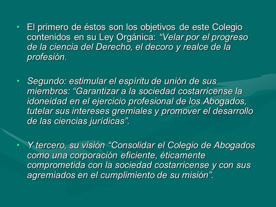 El primero de éstos son los objetivos de este Colegio contenidos en su Ley Orgánica: Velar por el progreso de la ciencia del Derecho, el decoro y realce de la profesión.